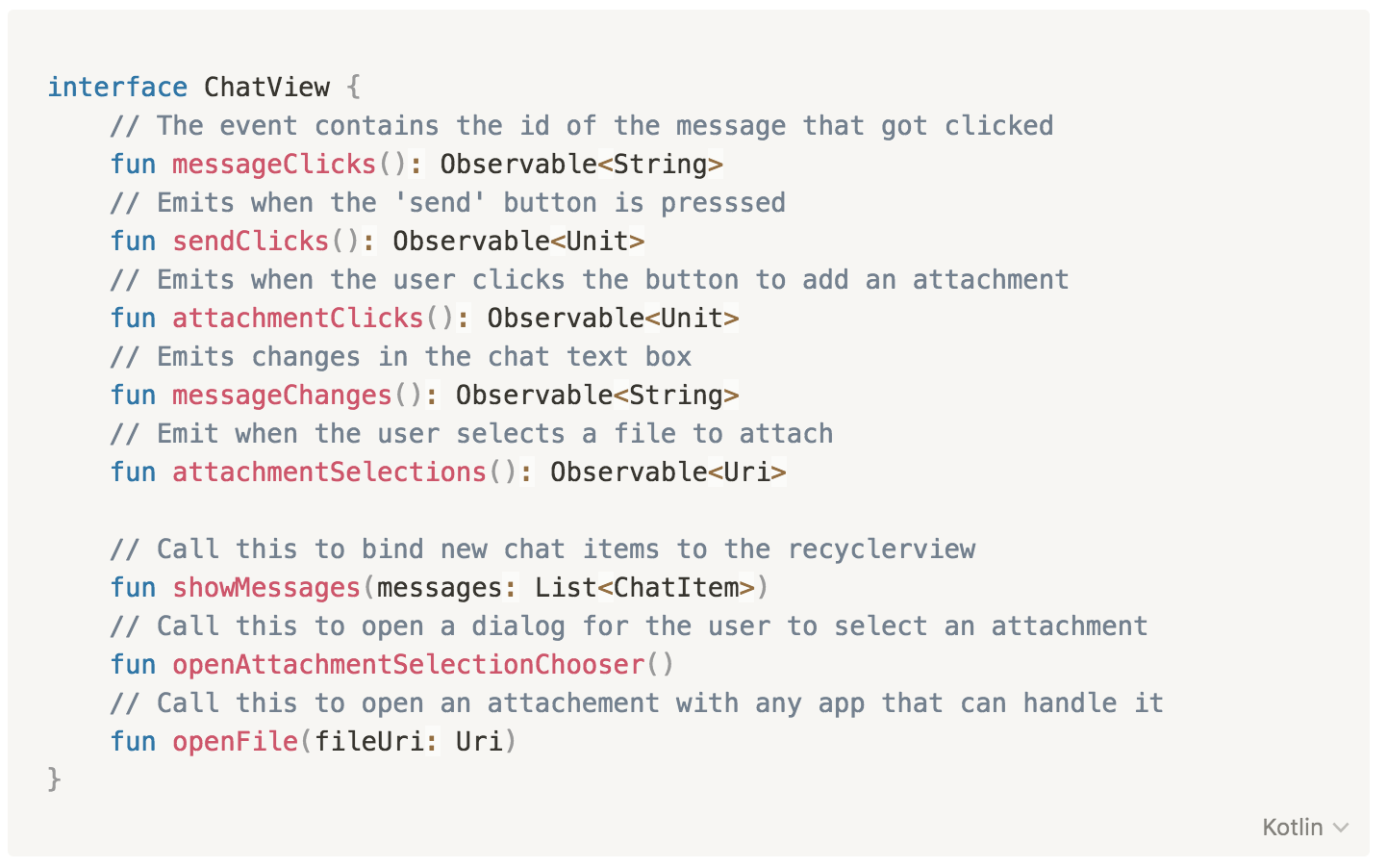interface ChatView {
      // The event contains the id of the message that got clicked
      fun messageClicks(): Observable<String>
      // Emits when the 'send' button is presssed    
      fun sendClicks(): Observable<Unit>
      // Emits when the user clicks the button to add an attachment            
      fun attachmentClicks(): Observable<Unit>
      // Emits changes in the chat text box    
      fun messageChanges(): Observable<String>
      // Emit when the user selects a file to attach    
      fun attachmentSelections(): Observable<Uri>    
      
      // Call this to bind new chat items to the recyclerview
      fun showMessages(messages: List<ChatItem>)    
      // Call this to open a dialog for the user to select an attachment
      fun openAttachmentSelectionChooser()
      // Call this to open an attachement with any app that can handle it        
      fun openFile(fileUri: Uri)                    
    }