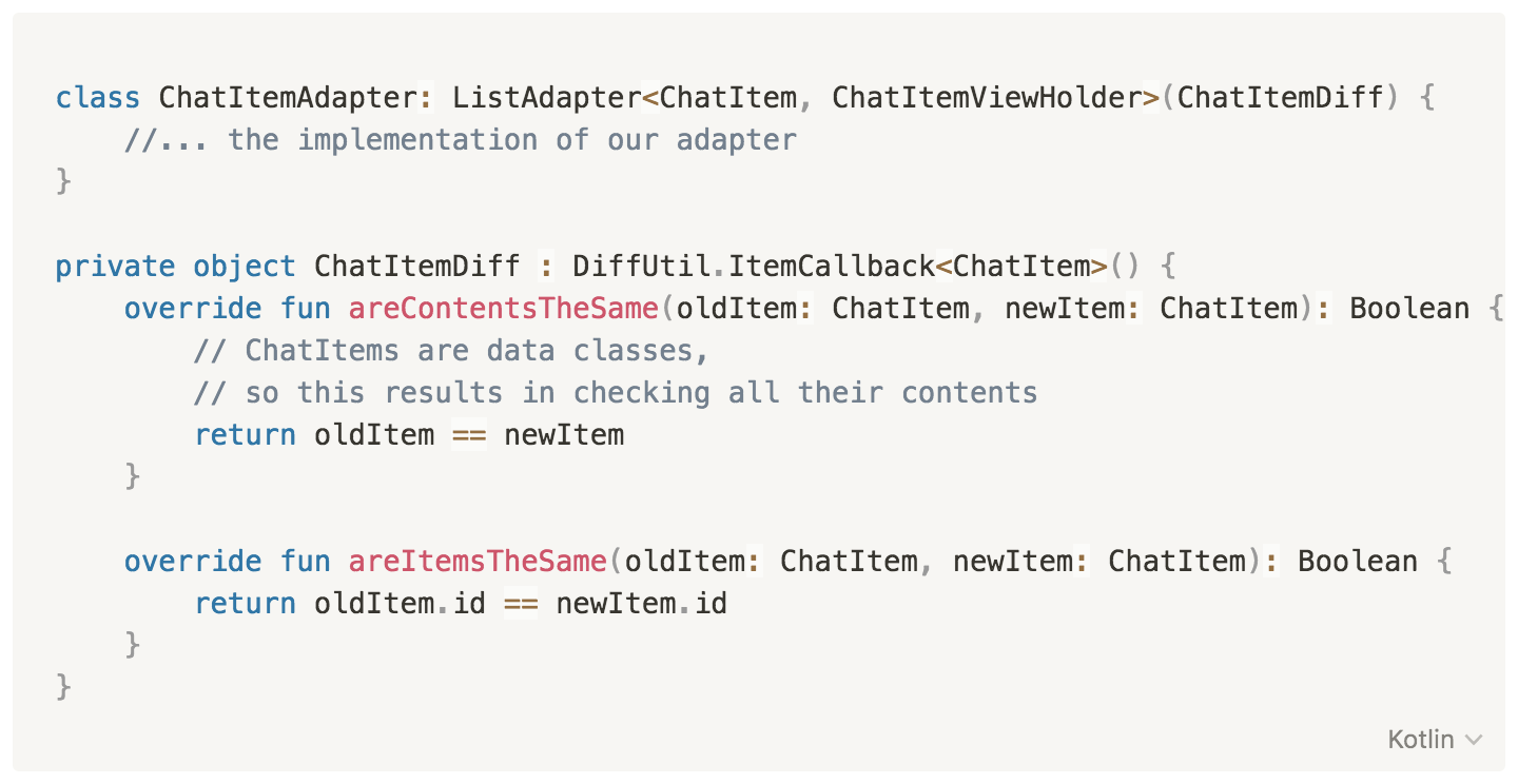 class ChatItemAdapter: ListAdapter<ChatItem, ChatItemViewHolder>(ChatItemDiff) {
    
        //... the implementation of our adapter
    }
    
    private object ChatItemDiff : DiffUtil.ItemCallback<ChatItem>() {
        override fun areContentsTheSame(oldItem: ChatItem, newItem: ChatItem): Boolean {
            // ChatItems are data classes, so this results in checking all their contents
            return oldItem == newItem 
        }
    
        override fun areItemsTheSame(oldItem: ChatItem, newItem: ChatItem): Boolean {
            return oldItem.id == newItem.id
        }
    }