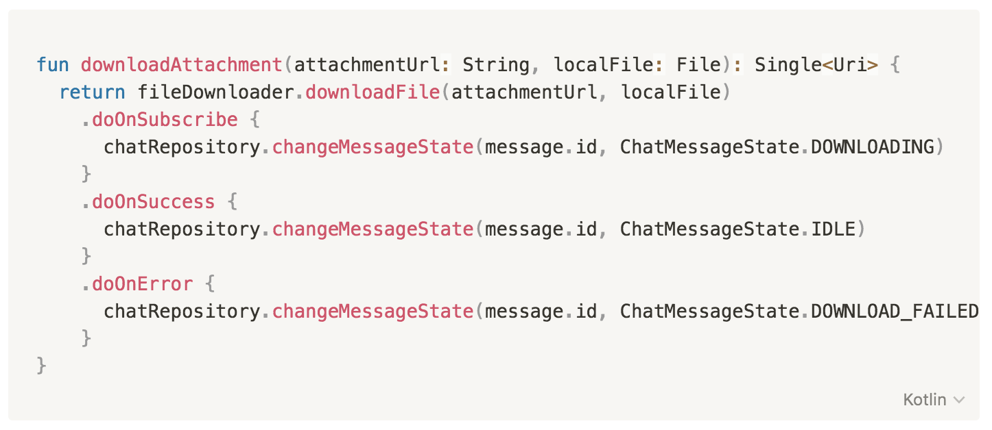 fun downloadAttachment(attachmentUrl: String, localFile: File): Single<Uri> {
        return fileDownloader.downloadFile(attachmentUrl, localFile)
        .doOnSubscribe { 
        chatRepository.changeMessageState(message.id, ChatMessageState.DOWNLOADING) 
        }
        .doOnSuccess { 
          chatRepository.changeMessageState(message.id, ChatMessageState.IDLE) 
        }
        .doOnError { 
          chatRepository.changeMessageState(message.id, ChatMessageState.DOWNLOAD_FAILED) 
        }
    }