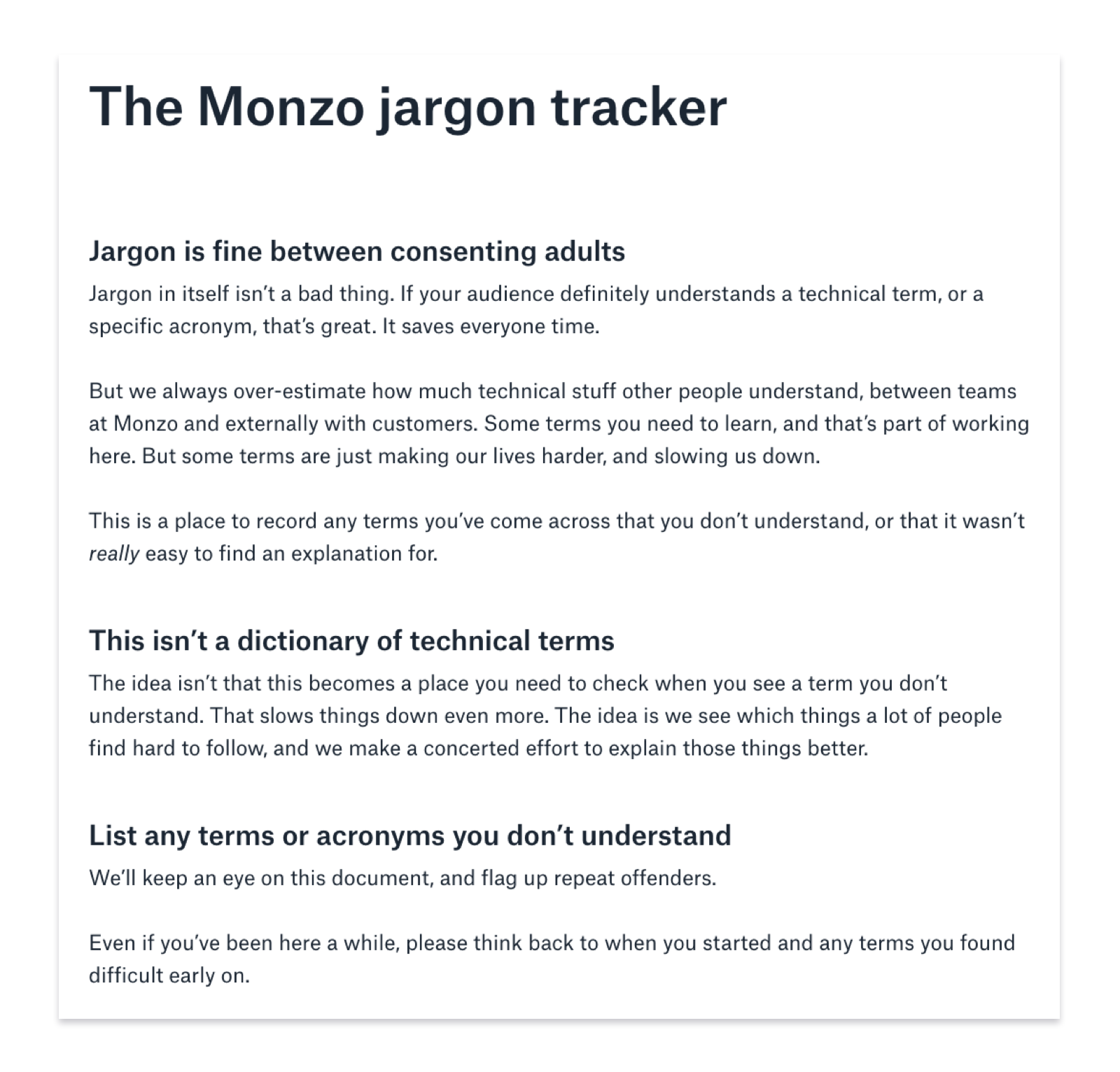 The Monzo jargon tracker. Jargon is fine between consenting adults. Jargon in itself isn’t a bad thing. If your audience definitely understands a technical term, or a specific acronym, that’s great. It saves everyone time. But we always over-estimate how much technical stuff other people understand, between teams at Monzo and externally with customers. Some terms you need to learn, and that’s part of working here. But some terms are just making our lives harder, and slowing us down. This is a place to record any terms you’ve come across that you don’t understand, or that it wasn’t really easy to find an explanation for. This isn’t a dictionary of technical terms. The idea isn’t that this becomes a place you need to check when you see a term you don’t understand. That slows things down even more. The idea is we see which things a lot of people find hard to follow, and we make a concerted effort to explain those things better. List any terms or acronyms you don’t understand. We’ll keep an eye on this document, and flag up repeat offenders. Even if you’ve been here a while, please think back to when you started and any terms you found difficult early on.