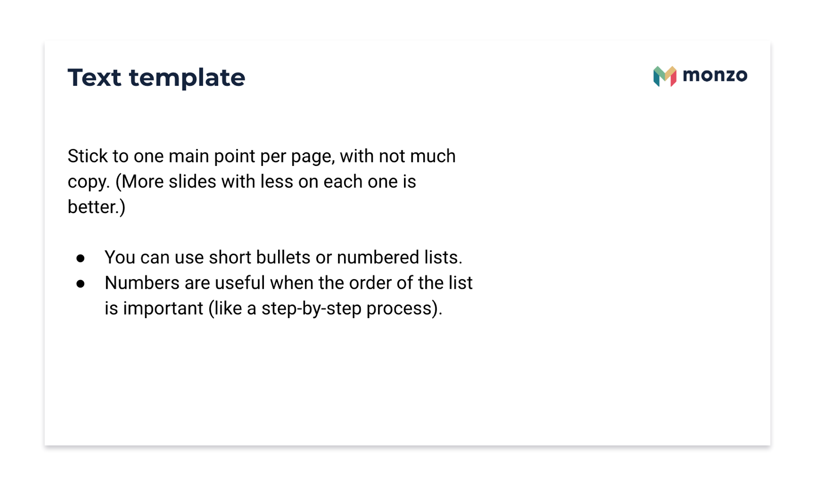 Monzo template slide. Text template. Stick to one point per page, with not much copy. (More slides with less on each one is better.)  You can use short bullets or numbered lists. Numbers are useful when the order of the list is important (like a step-by-step process).